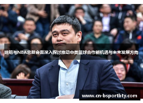 姚明与NBA总裁会面深入探讨推动中美篮球合作新机遇与未来发展方向