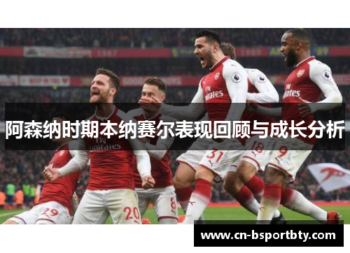 阿森纳时期本纳赛尔表现回顾与成长分析