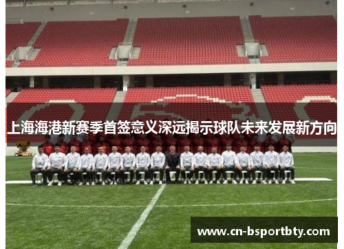上海海港新赛季首签意义深远揭示球队未来发展新方向