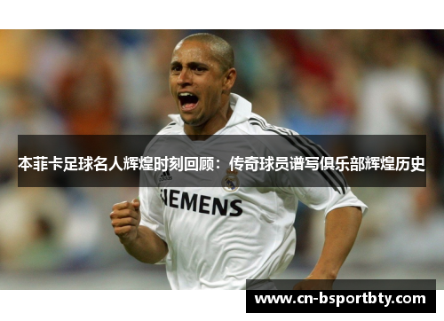 本菲卡足球名人辉煌时刻回顾：传奇球员谱写俱乐部辉煌历史