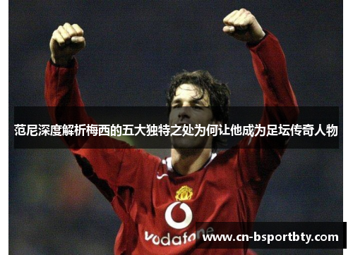 范尼深度解析梅西的五大独特之处为何让他成为足坛传奇人物