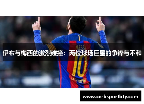 伊布与梅西的激烈碰撞：两位球场巨星的争锋与不和